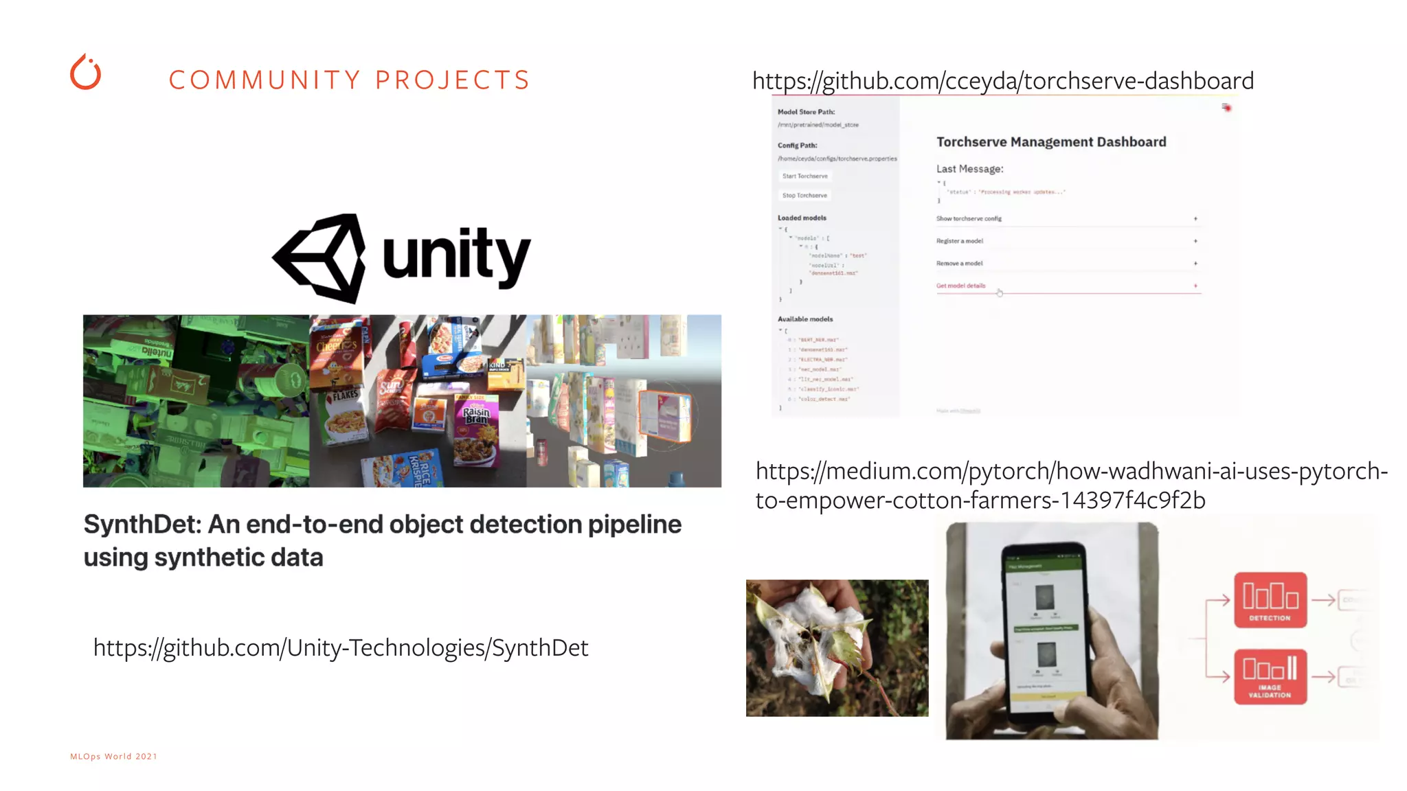 MLOps World 2021 COMMUNIT Y PROJECTS https://github.com/cceyda/torchserve-dashboard https://github.com/Unity-Technologies/SynthDet https://medium.com/pytorch/how-wadhwani-ai-uses-pytorch- to-empower-cotton-farmers-14397f4c9f2b 
