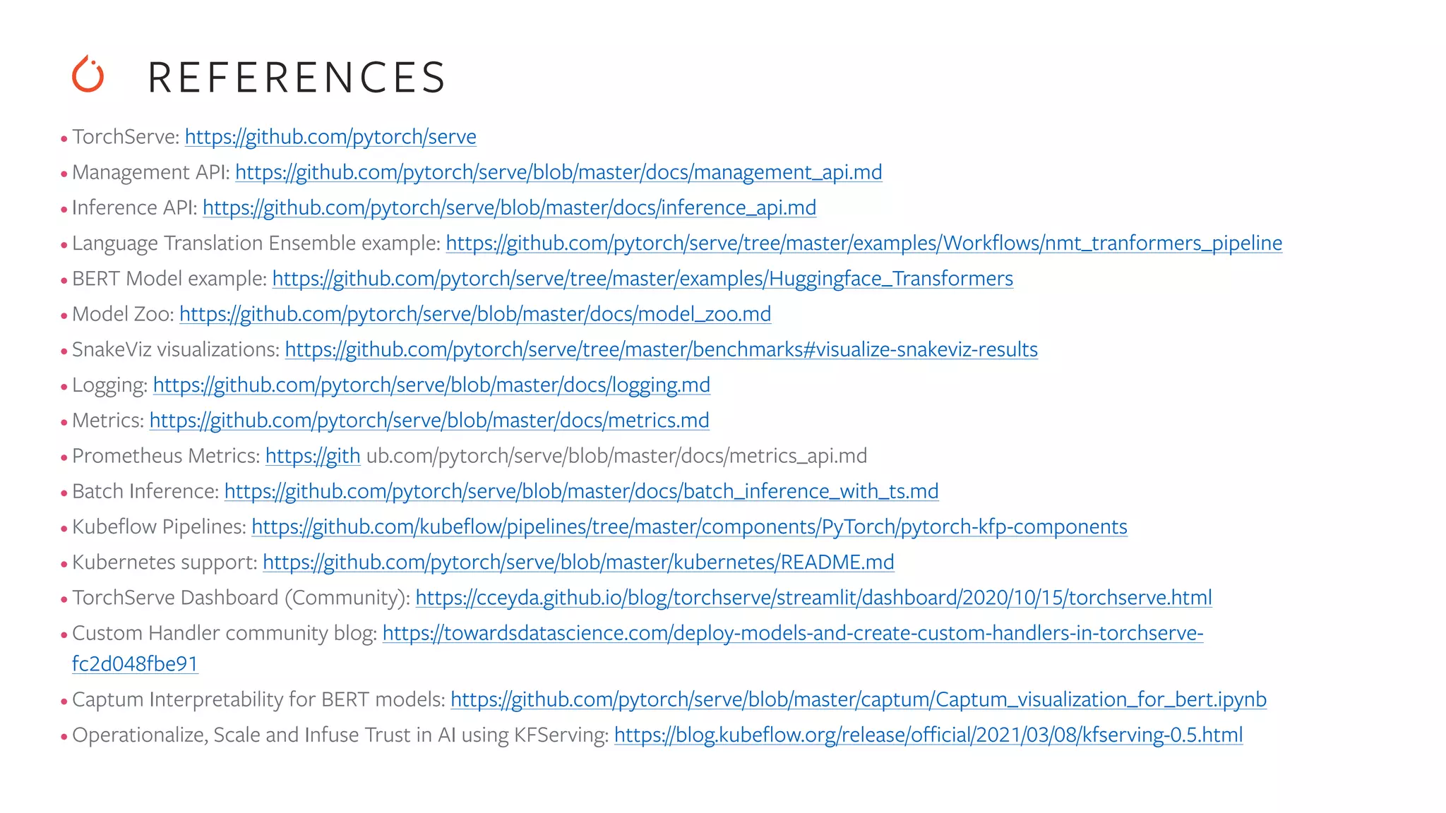 • TorchServe: https://github.com/pytorch/serve • Management API: https://github.com/pytorch/serve/blob/master/docs/management_api.md • Inference API: https://github.com/pytorch/serve/blob/master/docs/inference_api.md • Language Translation Ensemble example: https://github.com/pytorch/serve/tree/master/examples/Work fl ows/nmt_tranformers_pipeline • BERT Model example: https://github.com/pytorch/serve/tree/master/examples/Huggingface_Transformers • Model Zoo: https://github.com/pytorch/serve/blob/master/docs/model_zoo.md • SnakeViz visualizations: https://github.com/pytorch/serve/tree/master/benchmarks#visualize-snakeviz-results • Logging: https://github.com/pytorch/serve/blob/master/docs/logging.md • Metrics: https://github.com/pytorch/serve/blob/master/docs/metrics.md • Prometheus Metrics: https://gith ub.com/pytorch/serve/blob/master/docs/metrics_api.md • Batch Inference: https://github.com/pytorch/serve/blob/master/docs/batch_inference_with_ts.md • Kube fl ow Pipelines: https://github.com/kube fl ow/pipelines/tree/master/components/PyTorch/pytorch-kfp-components • Kubernetes support: https://github.com/pytorch/serve/blob/master/kubernetes/README.md • TorchServe Dashboard (Community): https://cceyda.github.io/blog/torchserve/streamlit/dashboard/2020/10/15/torchserve.html • Custom Handler community blog: https://towardsdatascience.com/deploy-models-and-create-custom-handlers-in-torchserve- fc2d048fbe91 • Captum Interpretability for BERT models: https://github.com/pytorch/serve/blob/master/captum/Captum_visualization_for_bert.ipynb • Operationalize, Scale and Infuse Trust in AI using KFServing: https://blog.kube fl ow.org/release/o ffi cial/2021/03/08/kfserving-0.5.html REFERENCES 