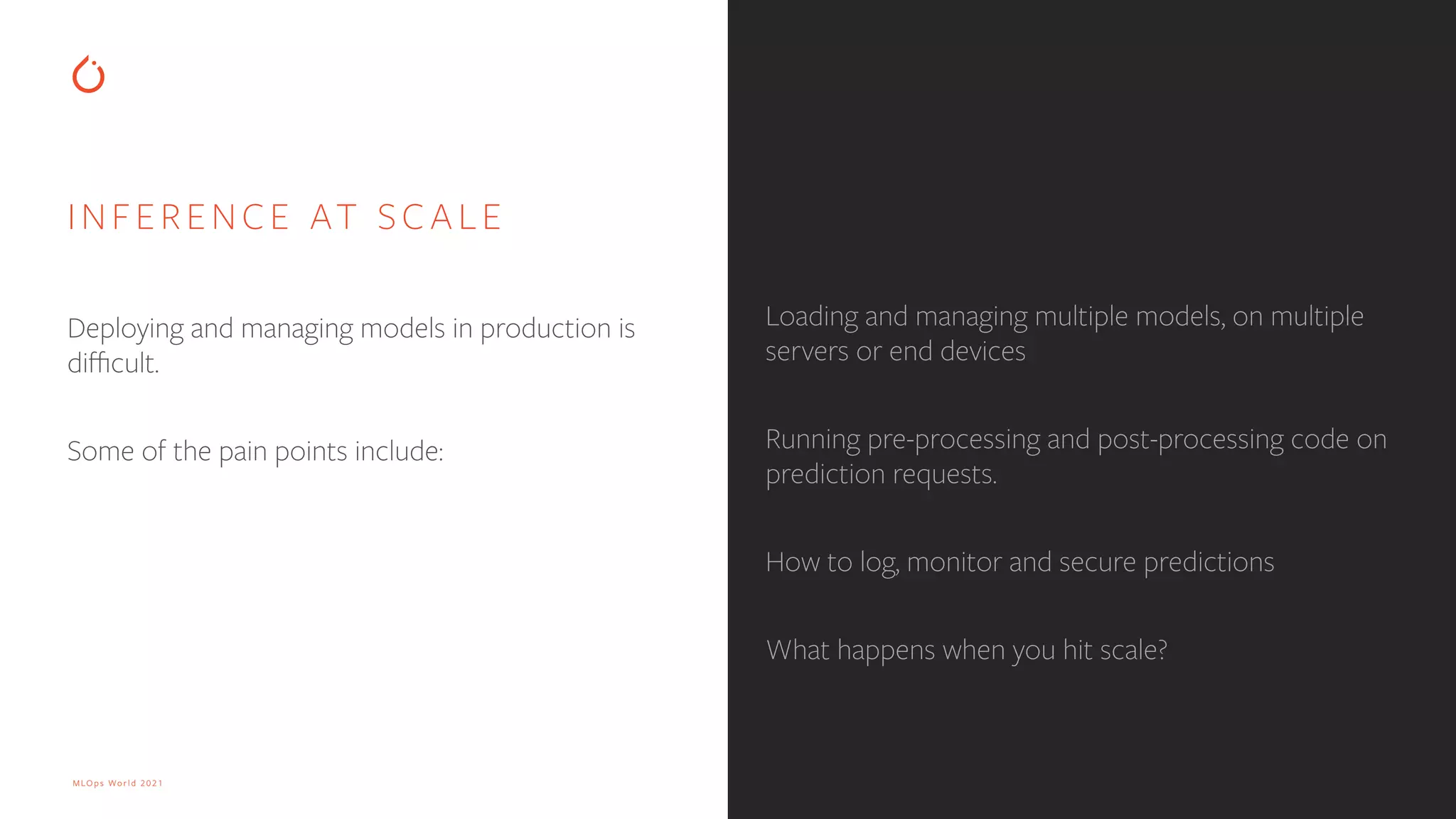 MLOps World 2021 INFERENCE AT SCALE Deploying and managing models in production is di ffi cult. Some of the pain points include: Loading and managing multiple models, on multiple servers or end devices Running pre-processing and post-processing code on prediction requests. How to log, monitor and secure predictions What happens when you hit scale? 
