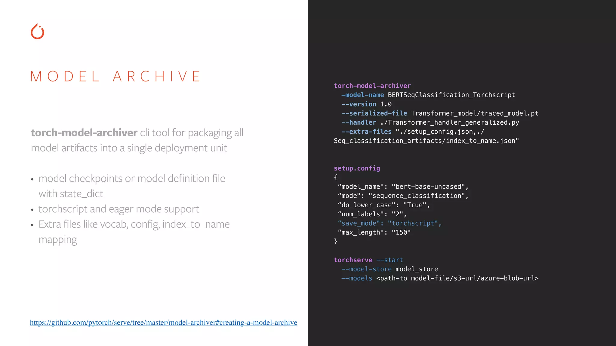 M O D E L A R C H I V E torch-model-archiver cli tool for packaging all model artifacts into a single deployment unit • model checkpoints or model definition file with state_dict • torchscript and eager mode support • Extra files like vocab, config, index_to_name mapping torch-model-archiver   —model-name BERTSeqClassification_Torchscript   --version 1.0   --serialized-file Transformer_model/traced_model.pt   --handler ./Transformer_handler_generalized.py   --extra-files "./setup_config.json,./ Seq_classification_artifacts/index_to_name.json"      setup.config   { “model_name": "bert-base-uncased", “mode": "sequence_classification", “do_lower_case": "True", “num_labels": "2", “save_mode": "torchscript", “max_length": "150" }     torchserve --start   --model-store model_store   —-models <path-to model-file/s3-url/azure-blob-url> https://github.com/pytorch/serve/tree/master/model-archiver#creating-a-model-archive 