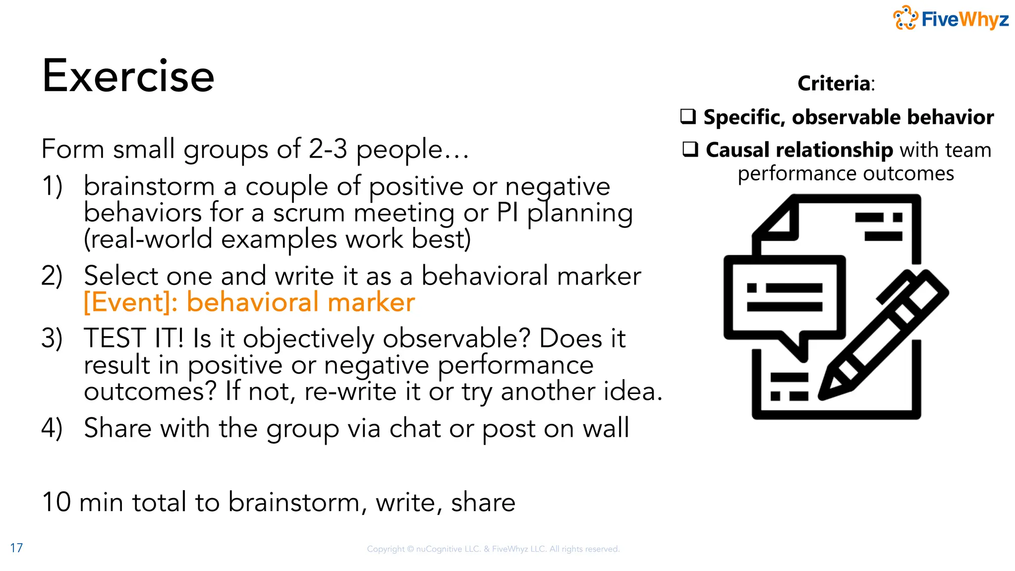 Copyright © nuCognitive LLC. & FiveWhyz LLC. All rights reserved.
Exercise
Form small groups of 2-3 people…
1) brainstorm a couple of positive or negative
behaviors for a scrum meeting or PI planning
(real-world examples work best)
2) Select one and write it as a behavioral marker
[Event]: behavioral marker
3) TEST IT! Is it objectively observable? Does it
result in positive or negative performance
outcomes? If not, re-write it or try another idea.
4) Share with the group via chat or post on wall
10 min total to brainstorm, write, share
17
Criteria:
q Specific, observable behavior
q Causal relationship with team
performance outcomes
 
