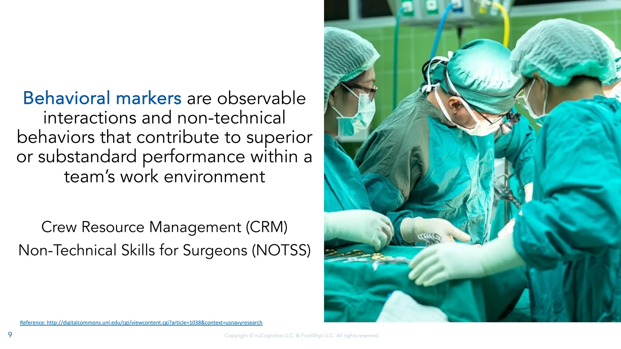 Copyright © nuCognitive LLC. & FiveWhyz LLC. All rights reserved.
Behavioral markers are observable
interactions and non-technical
behaviors that contribute to superior
or substandard performance within a
team’s work environment
Crew Resource Management (CRM)
Non-Technical Skills for Surgeons (NOTSS)
Reference: http://digitalcommons.unl.edu/cgi/viewcontent.cgi?article=1038&context=usnavyresearch
9
 