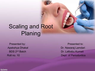 Scaling and Root
Planing
Presented by: Presented to:
Apekshya Dhakal Dr. Nawaraj Lamdari
BDS 2nd Batch Dr. Lalbabu Kumait
Roll no. 10 Dept. of Periodontics
 