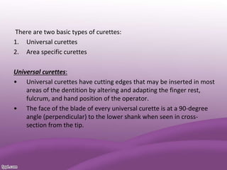 There are two basic types of curettes:
1. Universal curettes
2. Area specific curettes
Universal curettes:
• Universal curettes have cutting edges that may be inserted in most
areas of the dentition by altering and adapting the finger rest,
fulcrum, and hand position of the operator.
• The face of the blade of every universal curette is at a 90-degree
angle (perpendicular) to the lower shank when seen in cross-
section from the tip.
 