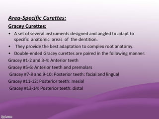 Area-Specific Curettes:
Gracey Curettes:
• A set of several instruments designed and angled to adapt to
specific anatomic areas of the dentition.
• They provide the best adaptation to complex root anatomy.
• Double-ended Gracey curettes are paired in the following manner:
Gracey #1-2 and 3-4: Anterior teeth
Gracey #5-6: Anterior teeth and premolars
Gracey #7-8 and 9-10: Posterior teeth: facial and lingual
Gracey #11-12: Posterior teeth: mesial
Gracey #13-14: Posterior teeth: distal
 