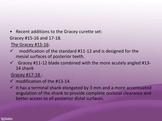 • Recent additions to the Gracey curette set:
Gracey #15-16 and 17-18.
The Gracey #15-16:
 modification of the standard #11-12 and is designed for the
mesial surfaces of posterior teeth.
 Gracey #11-12 blade combined with the more acutely angled #13-
14 shank
Gracey #17-18 :
 modification of the #13-14.
 It has a terminal shank elongated by 3 mm and a more accentuated
angulation of the shank to provide complete occlusal clearance and
better access to all posterior distal surfaces.
 