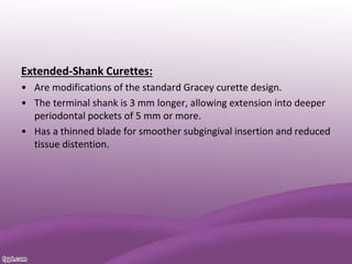 Extended-Shank Curettes:
• Are modifications of the standard Gracey curette design.
• The terminal shank is 3 mm longer, allowing extension into deeper
periodontal pockets of 5 mm or more.
• Has a thinned blade for smoother subgingival insertion and reduced
tissue distention.
 