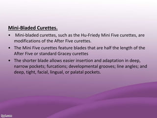 Mini-Bladed Curettes.
• Mini-bladed curettes, such as the Hu-Friedy Mini Five curettes, are
modifications of the After Five curettes.
• The Mini Five curettes feature blades that are half the length of the
After Five or standard Gracey curettes
• The shorter blade allows easier insertion and adaptation in deep,
narrow pockets; furcations; developmental grooves; line angles; and
deep, tight, facial, lingual, or palatal pockets.
 