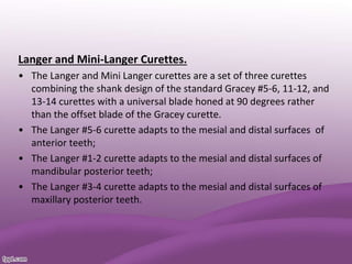 Langer and Mini-Langer Curettes.
• The Langer and Mini Langer curettes are a set of three curettes
combining the shank design of the standard Gracey #5-6, 11-12, and
13-14 curettes with a universal blade honed at 90 degrees rather
than the offset blade of the Gracey curette.
• The Langer #5-6 curette adapts to the mesial and distal surfaces of
anterior teeth;
• The Langer #1-2 curette adapts to the mesial and distal surfaces of
mandibular posterior teeth;
• The Langer #3-4 curette adapts to the mesial and distal surfaces of
maxillary posterior teeth.
 