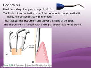 Hoe Scalers:
Used for scaling of ledges or rings of calculus.
The blade is inserted to the base of the periodontal pocket so that it
makes two-point contact with the tooth.
This stabilizes the instrument and prevents nicking of the root.
The instrument is activated with a firm pull stroke toward the crown.
 