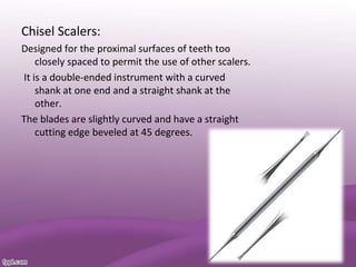 Chisel Scalers:
Designed for the proximal surfaces of teeth too
closely spaced to permit the use of other scalers.
It is a double-ended instrument with a curved
shank at one end and a straight shank at the
other.
The blades are slightly curved and have a straight
cutting edge beveled at 45 degrees.
 