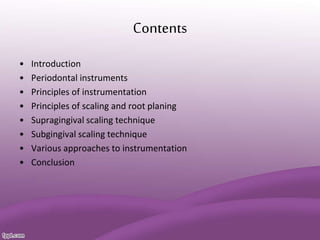 Contents
• Introduction
• Periodontal instruments
• Principles of instrumentation
• Principles of scaling and root planing
• Supragingival scaling technique
• Subgingival scaling technique
• Various approaches to instrumentation
• Conclusion
 