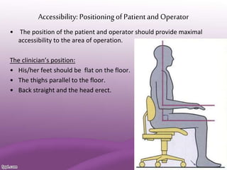 Accessibility: Positioningof Patientand Operator
• The position of the patient and operator should provide maximal
accessibility to the area of operation.
The clinician’s position:
• His/her feet should be flat on the floor.
• The thighs parallel to the floor.
• Back straight and the head erect.
 