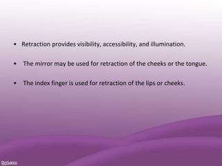 • Retraction provides visibility, accessibility, and illumination.
• The mirror may be used for retraction of the cheeks or the tongue.
• The index finger is used for retraction of the lips or cheeks.
 