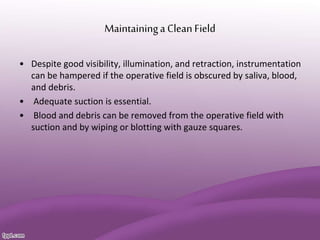 Maintaininga Clean Field
• Despite good visibility, illumination, and retraction, instrumentation
can be hampered if the operative field is obscured by saliva, blood,
and debris.
• Adequate suction is essential.
• Blood and debris can be removed from the operative field with
suction and by wiping or blotting with gauze squares.
 