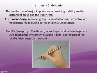InstrumentStabilization
The two factors of major importance in providing stability are the
instrument grasp and the finger rest.
Instrument Grasp: A proper grasp is essential for precise control of
movements made during periodontal instrumentation.
Modified pen grasp : The thumb, index finger, and middle finger are
used to hold the instrument as a pen is held, but the pad of the
middle finger rests on the shank.
 
