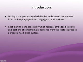 Introduction:
• Scaling is the process by which biofilm and calculus are removed
from both supragingival and subgingival tooth surfaces.
• Root planing is the process by which residual embedded calculus
and portions of cementum are removed from the roots to produce
a smooth, hard, clean surface.
 