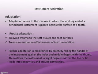 InstrumentActivation
Adaptation:
• Adaptation refers to the manner in which the working end of a
periodontal instrument is placed against the surface of a tooth.
• Precise adaptation :
 To avoid trauma to the soft tissues and root surfaces
 To ensure maximum effectiveness of instrumentation.
• Precise adaptation is maintained by carefully rolling the handle of
the instrument against the index and middle fingers with the thumb.
This rotates the instrument in slight degrees so that the toe or tip
leads into concavities and around convexities.
 
