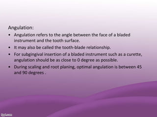 Angulation:
• Angulation refers to the angle between the face of a bladed
instrument and the tooth surface.
• It may also be called the tooth-blade relationship.
• For subgingival insertion of a bladed instrument such as a curette,
angulation should be as close to 0 degree as possible.
• During scaling and root planing, optimal angulation is between 45
and 90 degrees .
 
