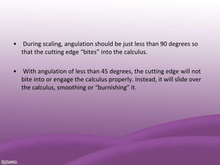 • During scaling, angulation should be just less than 90 degrees so
that the cutting edge “bites” into the calculus.
• With angulation of less than 45 degrees, the cutting edge will not
bite into or engage the calculus properly. Instead, it will slide over
the calculus, smoothing or “burnishing” it.
 