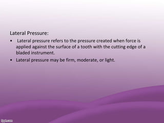 Lateral Pressure:
• Lateral pressure refers to the pressure created when force is
applied against the surface of a tooth with the cutting edge of a
bladed instrument.
• Lateral pressure may be firm, moderate, or light.
 