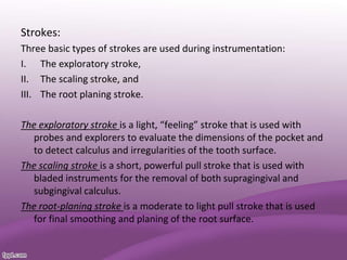 Strokes:
Three basic types of strokes are used during instrumentation:
I. The exploratory stroke,
II. The scaling stroke, and
III. The root planing stroke.
The exploratory stroke is a light, “feeling” stroke that is used with
probes and explorers to evaluate the dimensions of the pocket and
to detect calculus and irregularities of the tooth surface.
The scaling stroke is a short, powerful pull stroke that is used with
bladed instruments for the removal of both supragingival and
subgingival calculus.
The root-planing stroke is a moderate to light pull stroke that is used
for final smoothing and planing of the root surface.
 