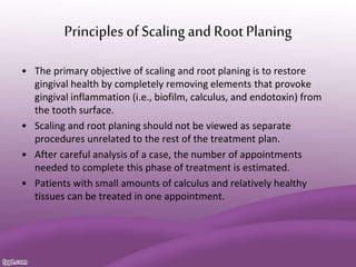 Principles ofScaling and Root Planing
• The primary objective of scaling and root planing is to restore
gingival health by completely removing elements that provoke
gingival inflammation (i.e., biofilm, calculus, and endotoxin) from
the tooth surface.
• Scaling and root planing should not be viewed as separate
procedures unrelated to the rest of the treatment plan.
• After careful analysis of a case, the number of appointments
needed to complete this phase of treatment is estimated.
• Patients with small amounts of calculus and relatively healthy
tissues can be treated in one appointment.
 