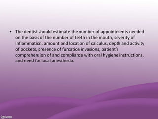 • The dentist should estimate the number of appointments needed
on the basis of the number of teeth in the mouth, severity of
inflammation, amount and location of calculus, depth and activity
of pockets, presence of furcation invasions, patient’s
comprehension of and compliance with oral hygiene instructions,
and need for local anesthesia.
 