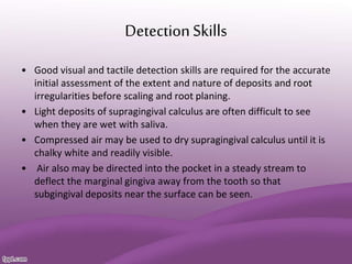 DetectionSkills
• Good visual and tactile detection skills are required for the accurate
initial assessment of the extent and nature of deposits and root
irregularities before scaling and root planing.
• Light deposits of supragingival calculus are often difficult to see
when they are wet with saliva.
• Compressed air may be used to dry supragingival calculus until it is
chalky white and readily visible.
• Air also may be directed into the pocket in a steady stream to
deflect the marginal gingiva away from the tooth so that
subgingival deposits near the surface can be seen.
 