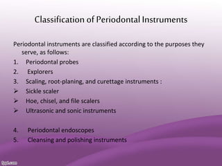 Classification of PeriodontalInstruments
Periodontal instruments are classified according to the purposes they
serve, as follows:
1. Periodontal probes
2. Explorers
3. Scaling, root-planing, and curettage instruments :
 Sickle scaler
 Hoe, chisel, and file scalers
 Ultrasonic and sonic instruments
4. Periodontal endoscopes
5. Cleansing and polishing instruments
 