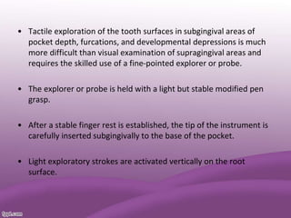 • Tactile exploration of the tooth surfaces in subgingival areas of
pocket depth, furcations, and developmental depressions is much
more difficult than visual examination of supragingival areas and
requires the skilled use of a fine-pointed explorer or probe.
• The explorer or probe is held with a light but stable modified pen
grasp.
• After a stable finger rest is established, the tip of the instrument is
carefully inserted subgingivally to the base of the pocket.
• Light exploratory strokes are activated vertically on the root
surface.
 