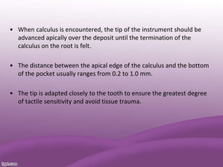 • When calculus is encountered, the tip of the instrument should be
advanced apically over the deposit until the termination of the
calculus on the root is felt.
• The distance between the apical edge of the calculus and the bottom
of the pocket usually ranges from 0.2 to 1.0 mm.
• The tip is adapted closely to the tooth to ensure the greatest degree
of tactile sensitivity and avoid tissue trauma.
 
