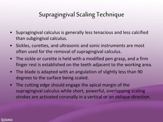 SupragingivalScalingTechnique
• Supragingival calculus is generally less tenacious and less calcified
than subgingival calculus.
• Sickles, curettes, and ultrasonic and sonic instruments are most
often used for the removal of supragingival calculus.
• The sickle or curette is held with a modified pen grasp, and a firm
finger rest is established on the teeth adjacent to the working area.
• The blade is adapted with an angulation of slightly less than 90
degrees to the surface being scaled.
• The cutting edge should engage the apical margin of the
supragingival calculus while short, powerful, overlapping scaling
strokes are activated coronally in a vertical or an oblique direction.
 