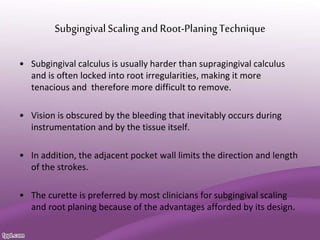 SubgingivalScaling and Root-PlaningTechnique
• Subgingival calculus is usually harder than supragingival calculus
and is often locked into root irregularities, making it more
tenacious and therefore more difficult to remove.
• Vision is obscured by the bleeding that inevitably occurs during
instrumentation and by the tissue itself.
• In addition, the adjacent pocket wall limits the direction and length
of the strokes.
• The curette is preferred by most clinicians for subgingival scaling
and root planing because of the advantages afforded by its design.
 