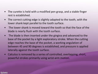 • The curette is held with a modified pen grasp, and a stable finger
rest is established.
• The correct cutting edge is slightly adapted to the tooth, with the
lower shank kept parallel to the tooth surface.
• The lower shank is moved toward the tooth so that the face of the
blade is nearly flush with the tooth surface.
• The blade is then inserted under the gingiva and advanced to the
base of the pocket by a light exploratory stroke. When the cutting
edge reaches the base of the pocket, a working angulation of
between 45 and 90 degrees is established, and pressure is applied
laterally against the tooth surface.
• Calculus is removed by a series of controlled, overlapping, short,
powerful strokes primarily using wrist-arm motion.
 