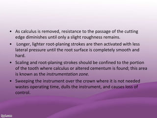 • As calculus is removed, resistance to the passage of the cutting
edge diminishes until only a slight roughness remains.
• Longer, lighter root-planing strokes are then activated with less
lateral pressure until the root surface is completely smooth and
hard.
• Scaling and root-planing strokes should be confined to the portion
of the tooth where calculus or altered cementum is found; this area
is known as the instrumentation zone.
• Sweeping the instrument over the crown where it is not needed
wastes operating time, dulls the instrument, and causes loss of
control.
 