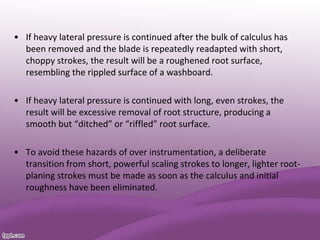 • If heavy lateral pressure is continued after the bulk of calculus has
been removed and the blade is repeatedly readapted with short,
choppy strokes, the result will be a roughened root surface,
resembling the rippled surface of a washboard.
• If heavy lateral pressure is continued with long, even strokes, the
result will be excessive removal of root structure, producing a
smooth but “ditched” or “riffled” root surface.
• To avoid these hazards of over instrumentation, a deliberate
transition from short, powerful scaling strokes to longer, lighter root-
planing strokes must be made as soon as the calculus and initial
roughness have been eliminated.
 