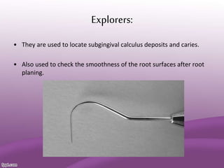 Explorers:
• They are used to locate subgingival calculus deposits and caries.
• Also used to check the smoothness of the root surfaces after root
planing.
 