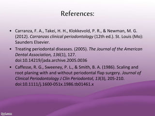 References:
• Carranza, F. A., Takei, H. H., Klokkevold, P. R., & Newman, M. G.
(2012). Carranzas clinical periodontology (12th ed.). St. Louis (Mo):
Saunders Elsevier.
• Treating periodontal diseases. (2005). The Journal of the American
Dental Association, 136(1), 127.
doi:10.14219/jada.archive.2005.0036
• Caffesse, R. G., Sweeney, P. L., & Smith, B. A. (1986). Scaling and
root planing with and without periodontal flap surgery. Journal of
Clinical Periodontology J Clin Periodontol, 13(3), 205-210.
doi:10.1111/j.1600-051x.1986.tb01461.x
 