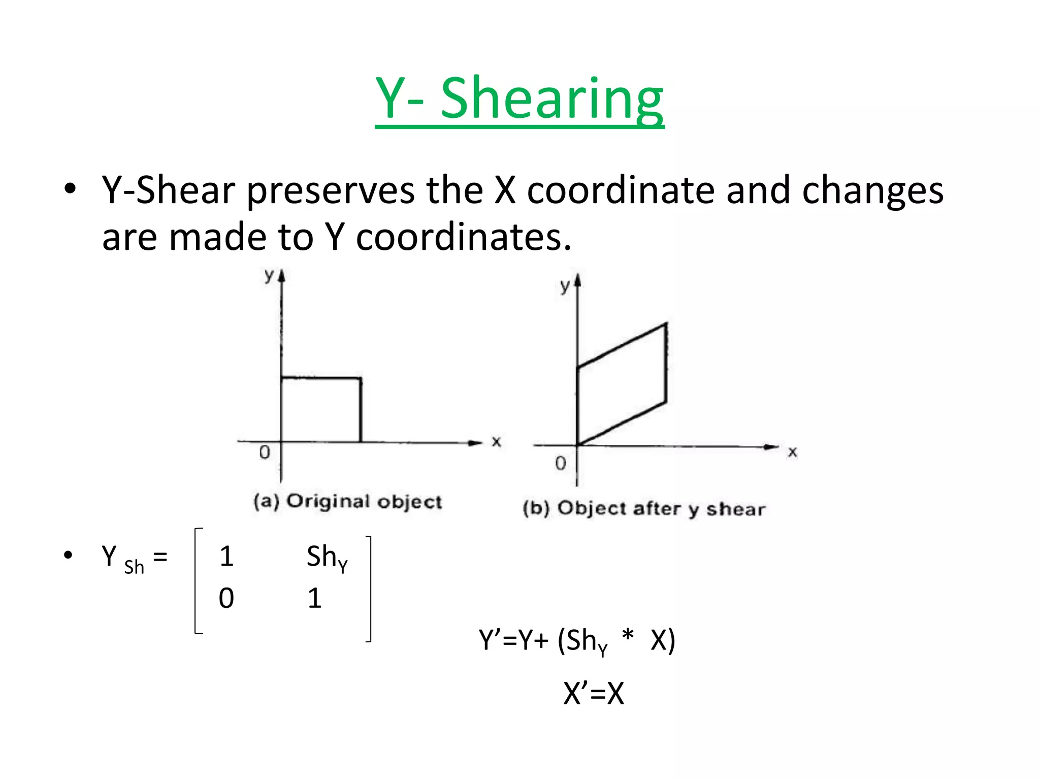 Y- Shearing
• Y-Shear preserves the X coordinate and changes
are made to Y coordinates.
• Y Sh = 1 ShY
0 1
Y’=Y+ (ShY * X)
X’=X