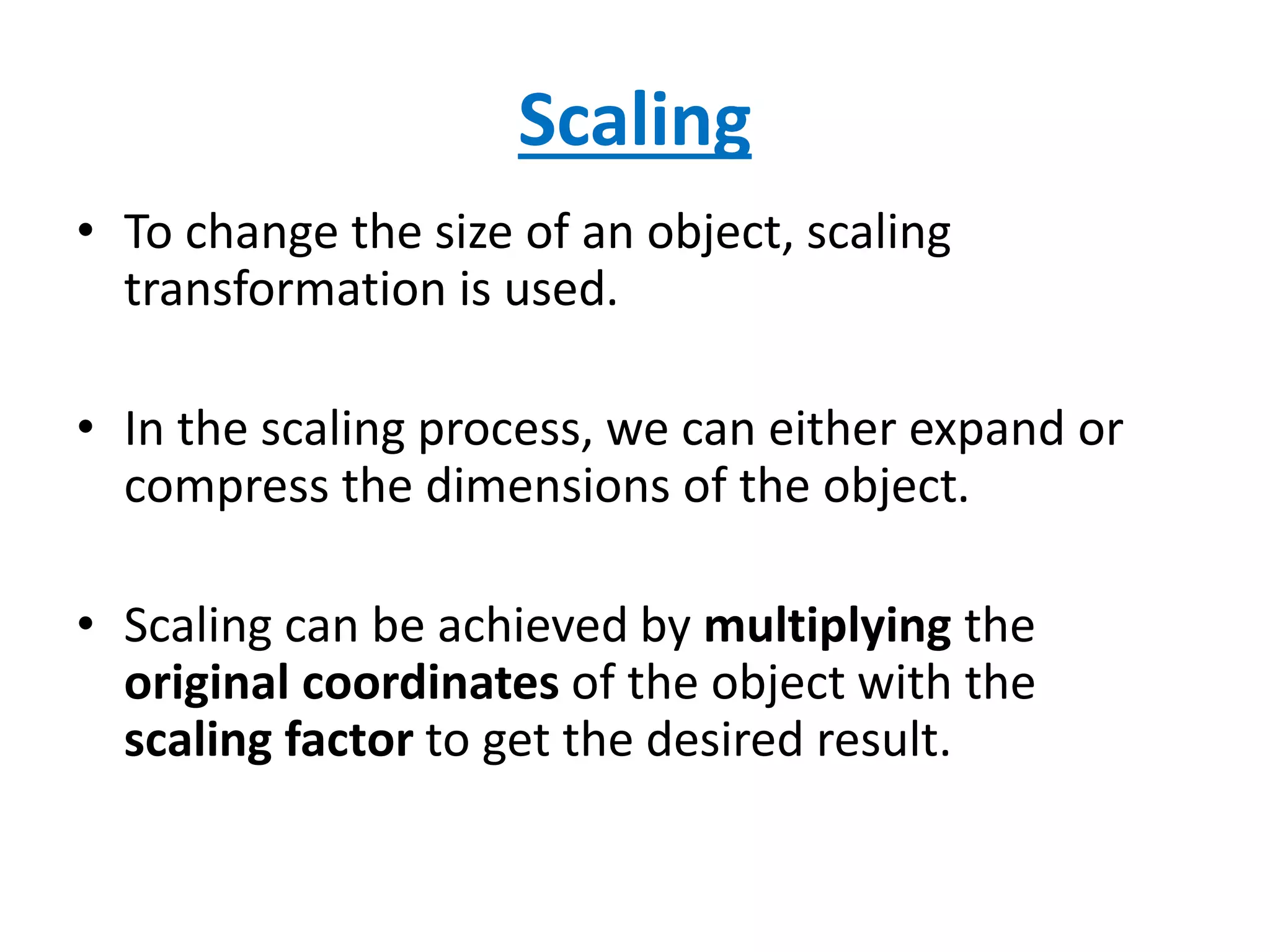 Scaling
• To change the size of an object, scaling
transformation is used.
• In the scaling process, we can either expand or
compress the dimensions of the object.
• Scaling can be achieved by multiplying the
original coordinates of the object with the
scaling factor to get the desired result.