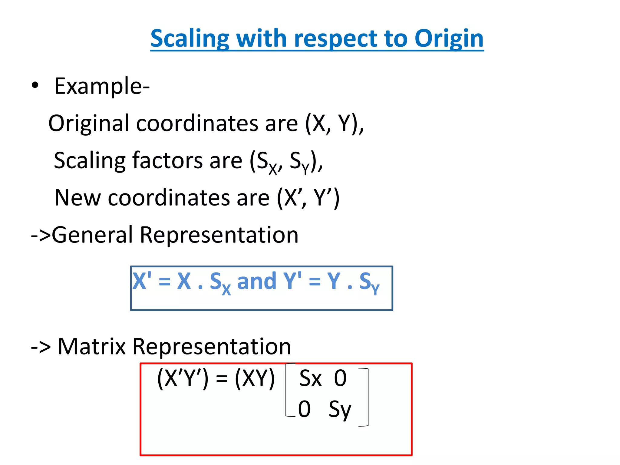 • Example-
Original coordinates are (X, Y),
Scaling factors are (SX, SY),
New coordinates are (X’, Y’)
->General Representation
-> Matrix Representation
X' = X . SX and Y' = Y . SY
(X′Y′) = (XY) Sx 0
0 Sy
Scaling with respect to Origin