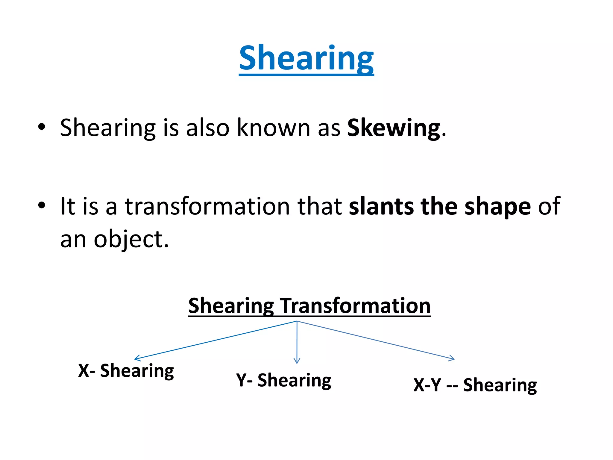 Shearing
• Shearing is also known as Skewing.
• It is a transformation that slants the shape of
an object.
Shearing Transformation
X- Shearing Y- Shearing X-Y -- Shearing