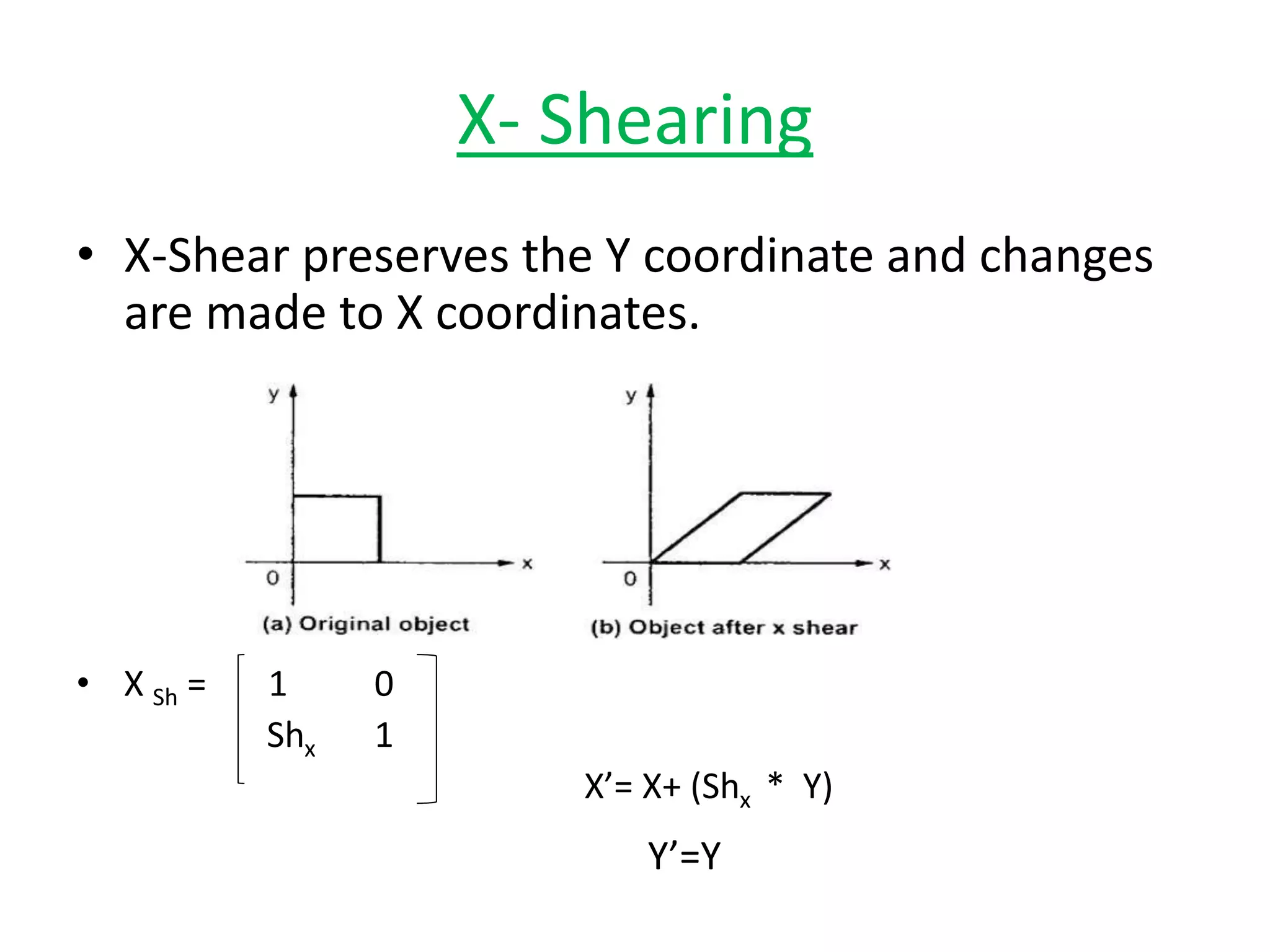 X- Shearing
• X-Shear preserves the Y coordinate and changes
are made to X coordinates.
• X Sh = 1 0
Shx 1
X’= X+ (Shx * Y)
Y’=Y