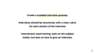 16
Create a scalable interview process.
Interviews should be structured, with a clear rubric
for each section of the interview
Interviewers need training, both on the subject
matter, but also on how to give an interview.
 