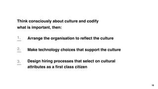 Think consciously about culture and codify
what is important, then:
18
Arrange the organisation to reﬂect the culture
Make technology choices that support the culture
Design hiring processes that select on cultural
attributes as a ﬁrst class citizen
1.
2.
3.
 