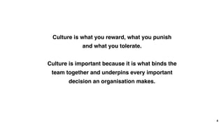 Culture is what you reward, what you punish
and what you tolerate.
Culture is important because it is what binds the
team together and underpins every important
decision an organisation makes.
4
 