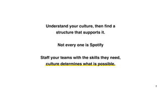 7
Understand your culture, then ﬁnd a
structure that supports it.
Not every one is Spotify
Staff your teams with the skills they need, 
culture determines what is possible.
 