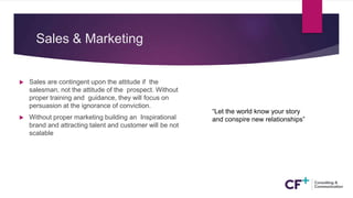Sales & Marketing
 Sales are contingent upon the attitude if the
salesman, not the attitude of the prospect. Without
proper training and guidance, they will focus on
persuasion at the ignorance of conviction.
 Without proper marketing building an Inspirational
brand and attracting talent and customer will be not
scalable
“Let the world know your story
and conspire new relationships”
 