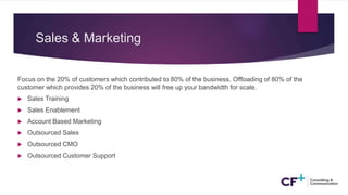 Sales & Marketing
Focus on the 20% of customers which contributed to 80% of the business. Offloading of 80% of the
customer which provides 20% of the business will free up your bandwidth for scale.
 Sales Training
 Sales Enablement
 Account Based Marketing
 Outsourced Sales
 Outsourced CMO
 Outsourced Customer Support
 